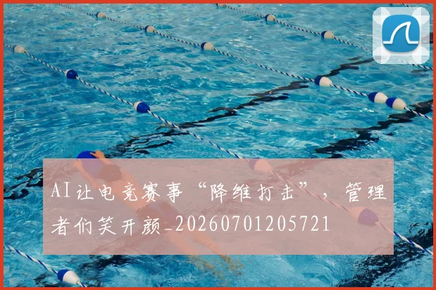 AI让电竞赛事“降维打击”，管理者们笑开颜_20260701205721